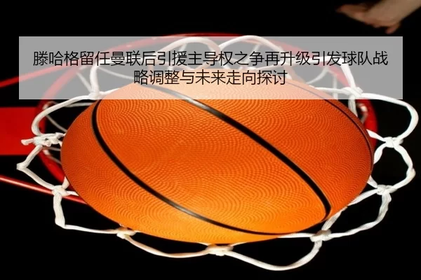 滕哈格留任曼联后引援主导权之争再升级引发球队战略调整与未来走向探讨
